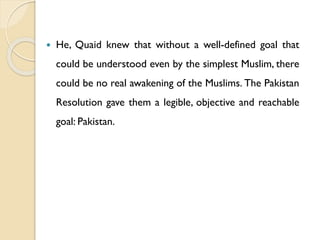  He, Quaid knew that without a well-defined goal that
could be understood even by the simplest Muslim, there
could be no real awakening of the Muslims. The Pakistan
Resolution gave them a legible, objective and reachable
goal: Pakistan.
 