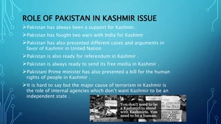 ROLE OF PAKISTAN IN KASHMIR ISSUE
Pakistan has always been a support for Kashmir.
Pakistan has fought two wars with India for Kashmir
Pakistan has also presented different cases and arguments in
favor of Kashmir in United Nation
Pakistan is also ready for referendum in Kashmir .
Pakistan is always ready to send its free media in Kashmir .
Pakistani Prime minister has also presented a bill for the human
rights of people in Kashmir .
It is hard to say but the major cause of terrorism in Kashmir is
the role of internal agencies which don’t want Kashmir to be an
independent state .
 