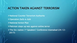 ACTION TAKEN AGAINST TERRORISM
National Counter Terrorism Authority
Operation Zarb-e-Azb
National Action Plan
Pakistan steps up war against online terror
The Six-nation 1st Speakers’ Conference Islamabad (24-12-
2017):
 