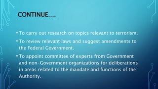 CONTINUE….
• To carry out research on topics relevant to terrorism.
• To review relevant laws and suggest amendments to
the Federal Government.
• To appoint committee of experts from Government
and non-Government organizations for deliberations
in areas related to the mandate and functions of the
Authority.
 