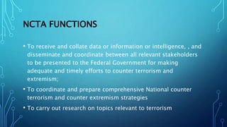 NCTA FUNCTIONS
• To receive and collate data or information or intelligence, , and
disseminate and coordinate between all relevant stakeholders
to be presented to the Federal Government for making
adequate and timely efforts to counter terrorism and
extremism;
• To coordinate and prepare comprehensive National counter
terrorism and counter extremism strategies
• To carry out research on topics relevant to terrorism
 