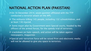 NATIONAL ACTION PLAN (PAKISTAN)
On 16 December 2014, seven gunmen affiliated with the TTP
conducted a terrorist attack on the APS.
 The militants killing 145 people, including 132 schoolchildren, and
at least 130 injured.
 Some major plan by Government were Special courts, headed by the
officers of the armed forces, for the speedy trial of terrorists.
 crackdown on hate-speech, and action will be taken against
newspapers, magazines
Special anti-terrorism force will be raised Print and electronic media
will not be allowed to give any space to terrorists.
 