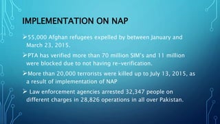 IMPLEMENTATION ON NAP
55,000 Afghan refugees expelled by between January and
March 23, 2015.
PTA has verified more than 70 million SIM’s and 11 million
were blocked due to not having re-verification.
More than 20,000 terrorists were killed up to July 13, 2015, as
a result of implementation of NAP
 Law enforcement agencies arrested 32,347 people on
different charges in 28,826 operations in all over Pakistan.
 