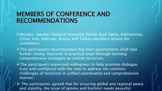 MEMBERS OF CONFERENCE AND
RECOMMENDATIONS
Besides, Speaker National Assembly Sardar Ayaz Sadiq, Afghanistan,
China, Iran, Pakistan, Russia and Turkey members attend the
conference.
The participants recommended that their governments shall take
further strong measures in practical steps through devising
comprehensive strategies to combat terrorism.
The participants expressed willingness to help promote dialogue,
trust and confidence with the view to address the common
challenges of terrorism in unified coordinated and comprehensive
manner.
 The participants agreed that for ensuring global and regional peace
and stability, the issue of Jammu and Kashmir needs peaceful
 