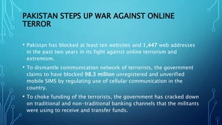 PAKISTAN STEPS UP WAR AGAINST ONLINE
TERROR
• Pakistan has blocked at least ten websites and 1,447 web addresses
in the past two years in its fight against online terrorism and
extremism.
• To dismantle communication network of terrorists, the government
claims to have blocked 98.3 million unregistered and unverified
mobile SIMS by regulating use of cellular communication in the
country.
• To choke funding of the terrorists, the government has cracked down
on traditional and non-traditional banking channels that the militants
were using to receive and transfer funds.
 