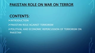 PAKISTAN ROLE ON WAR ON TERROR
CONTENTS:
INTRODUCTION
PAKISTAN ROLE AGAINST TERRORISM
POLITIVAL AND ECONOMIC REPERCUSSION OF TERRORISM ON
PAKISTAN
 