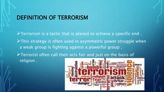 DEFINITION OF TERRORISM
Terrorism is a tactic that is planed to achieve a specific end .
This strategy is often used in asymmetric power struggle when
a weak group is fighting against a powerful group .
Terrorist often call their acts fair and just on the basis of
religion .
 