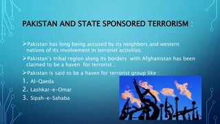 PAKISTAN AND STATE SPONSORED TERRORISM :
Pakistan has long being accused by its neighbors and western
nations of its involvement in terrorist activities.
Pakistan’s tribal region along its borders with Afghanistan has been
claimed to be a haven for terrorist .
Pakistan is said to be a haven for terrorist group like :
1. Al-Qaeda
2. Lashkar-e-Omar
3. Sipah-e-Sahaba
 