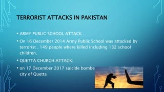 TERRORIST ATTACKS IN PAKISTAN
• ARMY PUBLIC SCHOOL ATTACK :
• On 16 December 2014 Army Public School was attacked by
terrorist . 149 people where killed including 132 school
children.
• QUETTA CHURCH ATTACK:
• on 17 December 2017 suicide bombers attacked a church in
city of Quetta
 