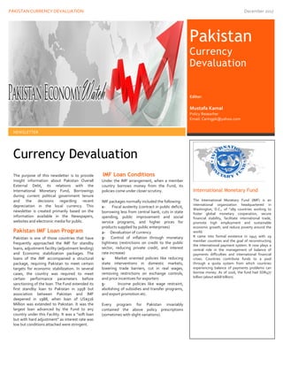 PAKISTAN CURRENCY DEVALUATION December 2017
11
Currency Devaluation
The purpose of this newsletter is to provide
insight information about Pakistan Overall
External Debt, its relations with the
International Monetary Fund, Borrowings
during current political government tenure
and the decisions regarding recent
depreciation in the local currency. This
newsletter is created primarily based on the
information available in the Newspapers,
websites and electronic media for public.
Pakistan IMF Loan Program
Pakistan is one of those countries that have
frequently approached the IMF for standby
loans, adjustment facility (adjustment lending)
and Economic stabilization packages. The
loans of the IMF accompanied a structural
package, requiring Pakistan to meet certain
targets for economic stabilization. In several
cases, the country was required to meet
certain performance parameters before
sanctioning of the loan. The Fund extended its
first standby loan to Pakistan in 1958 but
association between Pakistan and IMF
deepened in 1988, when loan of US$516
Million was extended to Pakistan. It was the
largest loan advanced by the Fund to any
country under this Facility. It was a “soft loan
but with hard adjustment” as interest rate was
low but conditions attached were stringent.
IMF Loan Conditions
Under the IMF arrangement, when a member
country borrows money from the Fund, its
policies come under closer scrutiny.
IMF packages normally included the following:
1- Fiscal austerity (contract in public deficit,
borrowing less from central bank, cuts in state
spending, public improvement and social
service programs, and higher prices for
products supplied by public enterprises)
2- Devaluation of currency
3- Control of inflation through monetary
tightness (restrictions on credit to the public
sector, reducing private credit, and interest
rate increase)
4- Market oriented policies like reducing
state interventions in domestic markets,
lowering trade barriers, cut in real wages,
removing restrictions on exchange controls,
and price incentives for exporters
5- Income policies like wage restraint,
abolishing of subsidies and transfer programs,
and export promotion etc.
Every program for Pakistan invariably
contained the above policy prescriptions
(sometimes with slight variations).
NEWSLETTER
Pakistan
Currency
Devaluation
International Monetary Fund
The International Monetary Fund (IMF) is an
international organization headquartered in
Washington, D.C., of "189 countries working to
foster global monetary cooperation, secure
financial stability, facilitate international trade,
promote high employment and sustainable
economic growth, and reduce poverty around the
world.
It came into formal existence in 1945 with 29
member countries and the goal of reconstructing
the international payment system. It now plays a
central role in the management of balance of
payments difficulties and international financial
crises. Countries contribute funds to a pool
through a quota system from which countries
experiencing balance of payments problems can
borrow money. As of 2016, the fund had SDR477
billion (about $668 billion).
Editor:
Mustafa Kamal
Policy Researher
Email: Caringpk@yahoo.com
 