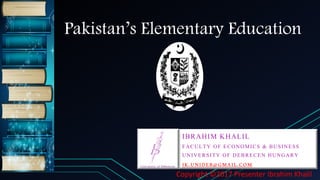 Pakistan’s Elementary Education
IBRAHIM KHALIL
FACULTY OF ECONOMICS & BUSINESS
UNIVERSITY OF DEBRECEN HUNGARY
IK.UNIDEB@GMAIL.COM
Copyright ©2017 Presenter Ibrahim Khalil
 
