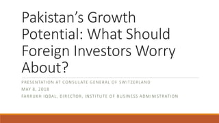 Pakistan’s Growth
Potential: What Should
Foreign Investors Worry
About?
PRESENTATION AT CONSULATE GENERAL OF SWITZERLAND
MAY 8, 2018
FARRUKH IQBAL, DIRECTOR, INSTITUTE OF BUSINESS ADMINISTRATION
 