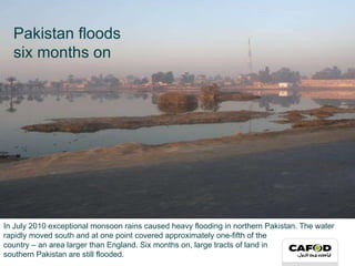 In July 2010 exceptional monsoon rains caused heavy flooding in northern Pakistan. The water rapidly moved south and at one point covered approximately one-fifth of the  country – an area larger than England. Six months on, large tracts of land in  southern Pakistan are still flooded. Pakistan floods  six months on 
