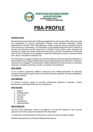 PBA-PROFILE
INTRODUCTION:
Pakistan Businessmen Association (PBA) was established on 13th January 2009, which was under
the management of previous organization Pakistan Small Industries Association (PSIA)
established 21st October 1959. PBA safeguards, protects, promotes common interest and rights
of the business or businessmen. The Association is duly register/recognized with the “Ministry of
Industry and Commerce (sindh) Government of Pakistan” having rights, power, authority and
discretion to register and provide professional services for promotion, development of almost all
kinds of firms, institutions, firms engaged in rendering Professional services or business trading
firms, shops, manufacturer distributor, etc…
The Association is engaged to explore and provide benefits and services regarding registration of
General Membership, Regular Membership, Executive Membership for all those firms, institutions,
business set-up engaged in providing public related professional services as well as conducting,
organizing, managing of seminars, function, conventions and exhibitions.
OUR VISION:
To be a modern, progressive, effective, autonomous and credible organization for optimizing
business & businessman opportunities by providing necessary guidelines and basic knowledge to
our valued members.
OUR MISSION:
To enhance business system by providing professional assistance, recognition, modern
techniques and exemplary benefits to the businessman.
OUR VALUES:
1. Integrity
2. Professionalism
3. Team Work
4. Courtesy
5. Fairness
6. Transparency
7. Responsiveness
AIM & OBJECTS:
The aims of the Association, which is non-political, is to unite the members in their common
approach and for this purpose the objective of this Association:
a. Contribution to the improvement of economics, social, and cultured relation between
Pakistani Businessmen and Overseas Pakistani Businessmen.
 