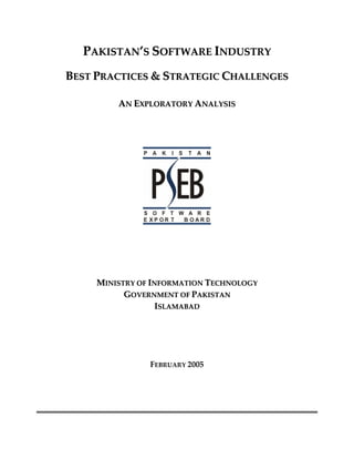 PAKISTAN’S SOFTWARE INDUSTRY  
    BEST PRACTICES & STRATEGIC CHALLENGES  
                           



             AN EXPLORATORY ANALYSIS 
                           
                           
                           
                           




                                      
                           
                           
                           
                           
                           
                           
         MINISTRY OF INFORMATION TECHNOLOGY 
               GOVERNMENT OF PAKISTAN  
                       ISLAMABAD 
                             

                           
                       

                    FEBRUARY 2005 

                           

                               

                                               
 
