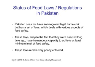 Status of Food Laws / Regulations
in Pakistan
•  Pakistan does not have an integrated legal framework
but has a set of laws, which deals with various aspects of
food safety.
•  These laws, despite the fact that they were enacted long
time ago, have tremendous capacity to achieve at least
minimum level of food safety.
•  These laws remain very poorly enforced.
March 9, 2015, Dr. Qurat ul Ainm, Food Safety & Quality Management
 