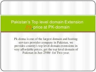 Pk-doma is one of the largest domain and hosting
services provider company in Pakistan, we
provides country's top level domain extensions in
very affordable prices, get the top level domain of
Pakistan in Just 2500/- for Two year.
Pakistan’s Top level domain Extension
.PK price at PK-domain
 