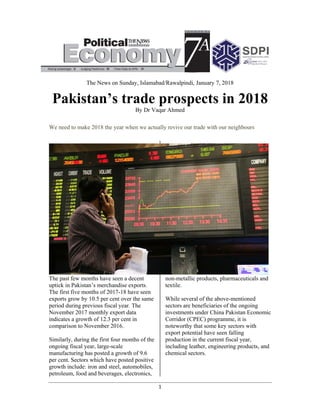  
Pa
We nee
The pas
uptick i
The firs
exports
period d
Novemb
indicate
compar
Similar
ongoing
manufa
per cent
growth
petroleu
Th
akista
ed to make 2
st few mont
in Pakistan’
st five mont
grow by 10
during prev
ber 2017 m
es a growth
rison to Nov
ly, during th
g fiscal year
acturing has
t. Sectors w
include: iro
um, food an
he News on
an’s
2018 the ye
ths have see
s merchand
ths of 2017-
0.5 per cent
ious fiscal y
monthly expo
of 12.3 per
vember 201
he first four
r, large-scal
posted a gr
which have p
on and steel
nd beverage
Sunday, Isl
trad
By D
ar when we
en a decent
dise exports
-18 have see
t over the sa
year. The
ort data
r cent in
6.
r months of
le
rowth of 9.6
posted posit
, automobil
s, electronic
1 
amabad/Ra
de pr
Dr Vaqar Ah
e actually re
.
en
ame
f the
6
tive
les,
cs,
non
tex
Wh
sec
inv
Cor
not
exp
pro
inc
che
awalpindi, Ja
rospe
hmed
evive our tra
n-metallic p
xtile.
hile several
ctors are ben
vestments un
rridor (CPE
teworthy tha
port potentia
oduction in t
cluding leath
emical secto
anuary 7, 20
ects i
ade with our
products, ph
of the abov
neficiaries o
nder China
EC) program
at some key
al have seen
the current
her, enginee
ors.
018
in 20
r neighbour
harmaceutic
ve-mentione
of the ongoi
Pakistan Ec
mme, it is
y sectors wi
n falling
fiscal year,
ering produc
018
rs
als and
ed
ing
conomic
th
cts, and
 