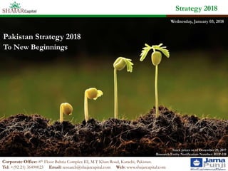 Strategy 2018
Corporate Office: 8th Floor Bahria Complex III, M.T Khan Road, Karachi, Pakistan.
Tel: +(92 21) 36490023 Email: research@shajarcapital.com Web: www.shajarcapital.com
Pakistan Strategy 2018
To New Beginnings
Stock prices as of December 29, 2017
Research Entity Notification Number: REP-118
Wednesday, January 03, 2018
 