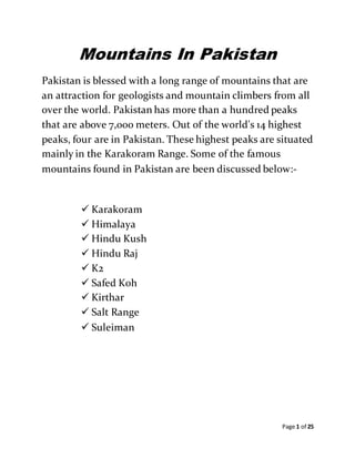 Page 1 of 25
Mountains In Pakistan
Pakistan is blessed with a long range of mountains that are
an attraction for geologists and mountain climbers from all
over the world. Pakistan has more than a hundred peaks
that are above 7,000 meters. Out of the world's 14 highest
peaks, four are in Pakistan. These highest peaks are situated
mainly in the Karakoram Range. Some of the famous
mountains found in Pakistan are been discussed below:-
 Karakoram
 Himalaya
 Hindu Kush
 Hindu Raj
 K2
 Safed Koh
 Kirthar
 Salt Range
 Suleiman
 