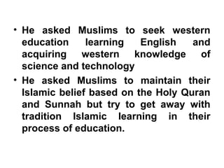 • He asked Muslims to seek western
education learning English and
acquiring western knowledge of
science and technology
• He asked Muslims to maintain their
Islamic belief based on the Holy Quran
and Sunnah but try to get away with
tradition Islamic learning in their
process of education.
 