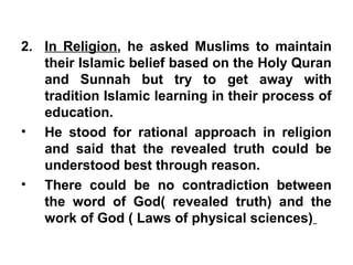 2. In Religion, he asked Muslims to maintain
their Islamic belief based on the Holy Quran
and Sunnah but try to get away with
tradition Islamic learning in their process of
education.
• He stood for rational approach in religion
and said that the revealed truth could be
understood best through reason.
• There could be no contradiction between
the word of God( revealed truth) and the
work of God ( Laws of physical sciences)
 