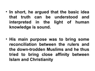 • In short, he argued that the basic idea
that truth can be understood and
interpreted in the light of human
knowledge is sound.
• His main purpose was to bring some
reconciliation between the rulers and
the down-trodden Muslims and he thus
tried to bring close affinity between
Islam and Christianity
 