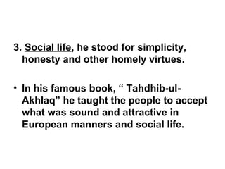 3. Social life, he stood for simplicity,
honesty and other homely virtues.
• In his famous book, “ Tahdhib-ul-
Akhlaq” he taught the people to accept
what was sound and attractive in
European manners and social life.
 