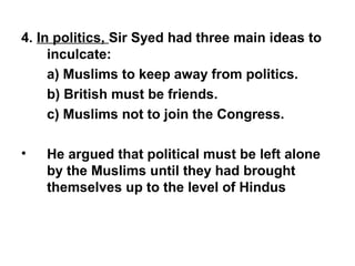 4. In politics, Sir Syed had three main ideas to
inculcate:
a) Muslims to keep away from politics.
b) British must be friends.
c) Muslims not to join the Congress.
• He argued that political must be left alone
by the Muslims until they had brought
themselves up to the level of Hindus
 