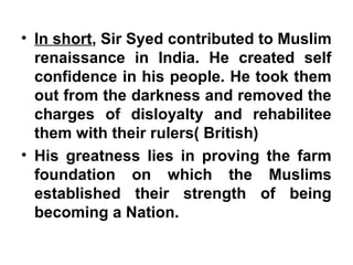 • In short, Sir Syed contributed to Muslim
renaissance in India. He created self
confidence in his people. He took them
out from the darkness and removed the
charges of disloyalty and rehabilitee
them with their rulers( British)
• His greatness lies in proving the farm
foundation on which the Muslims
established their strength of being
becoming a Nation.
 