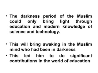 • The darkness period of the Muslim
could only bring light through
education and modern knowledge of
science and technology.
• This will bring awaking in the Muslim
mind who had been in darkness
• This led him to do significant
contributions in the world of education
 