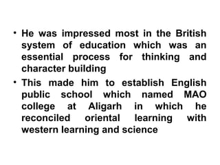 • He was impressed most in the British
system of education which was an
essential process for thinking and
character building
• This made him to establish English
public school which named MAO
college at Aligarh in which he
reconciled oriental learning with
western learning and science
 