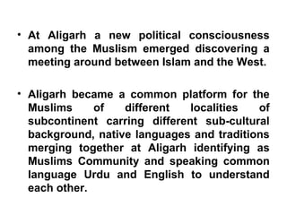 • At Aligarh a new political consciousness
among the Muslism emerged discovering a
meeting around between Islam and the West.
• Aligarh became a common platform for the
Muslims of different localities of
subcontinent carring different sub-cultural
background, native languages and traditions
merging together at Aligarh identifying as
Muslims Community and speaking common
language Urdu and English to understand
each other.
 