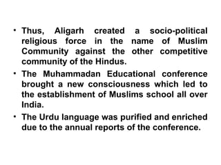 • Thus, Aligarh created a socio-political
religious force in the name of Muslim
Community against the other competitive
community of the Hindus.
• The Muhammadan Educational conference
brought a new consciousness which led to
the establishment of Muslims school all over
India.
• The Urdu language was purified and enriched
due to the annual reports of the conference.
 