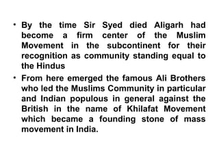 • By the time Sir Syed died Aligarh had
become a firm center of the Muslim
Movement in the subcontinent for their
recognition as community standing equal to
the Hindus
• From here emerged the famous Ali Brothers
who led the Muslims Community in particular
and Indian populous in general against the
British in the name of Khilafat Movement
which became a founding stone of mass
movement in India.
 