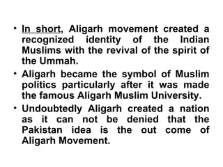 • In short, Aligarh movement created a
recognized identity of the Indian
Muslims with the revival of the spirit of
the Ummah.
• Aligarh became the symbol of Muslim
politics particularly after it was made
the famous Aligarh Muslim University.
• Undoubtedly Aligarh created a nation
as it can not be denied that the
Pakistan idea is the out come of
Aligarh Movement.
 