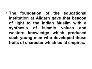 • The foundation of the educational
institution at Aligarh gave that beacon
of light to the Indian Muslim with a
synthesis of Islamic values and
western knowledge which produced
such young men who developed those
traits of character which build empires.
 