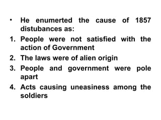 • He enumerted the cause of 1857
distubances as:
1. People were not satisfied with the
action of Government
2. The laws were of alien origin
3. People and government were pole
apart
4. Acts causing uneasiness among the
soldiers
 