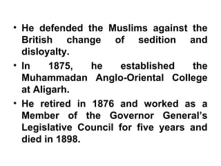 • He defended the Muslims against the
British change of sedition and
disloyalty.
• In 1875, he established the
Muhammadan Anglo-Oriental College
at Aligarh.
• He retired in 1876 and worked as a
Member of the Governor General’s
Legislative Council for five years and
died in 1898.
 