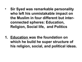 • Sir Syed was remarkable personality
who left his unmistakable impact on
the Muslim in four different but inter-
connected spheres: Education,
Religion, Social life, and Politics
1. Education was the foundation on
which he build he super structure of
his religion, social, and political ideas.
 