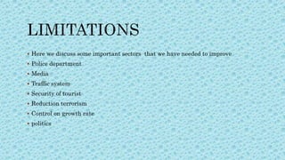  Here we discuss some important sectors that we have needed to improve
 Police department
 Media
 Traffic system
 Security of tourist
 Reduction terrorism
 Control on growth rate
 politics
 