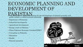  The better use of national resources for the development of national economy and
public welfare is called economic planning.
 Importance of Economic
 Industrial development
 Agricultural development
 Energy crisis in Pakistan
 China Pakistan Economic Corridor(CPEC)
 Corruption in Pakistan
 Education
 Health
 Natural resources
 