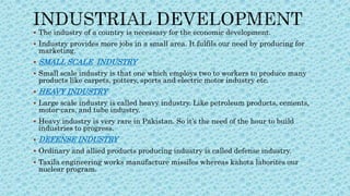  The industry of a country is necessary for the economic development.
 Industry provides more jobs in a small area. It fulfils our need by producing for
marketing.
 SMALL SCALE INDUSTRY
 Small scale industry is that one which employs two to workers to produce many
products like carpets, pottery, sports and electric motor industry etc.
 HEAVY INDUSTRY
 Large scale industry is called heavy industry. Like petroleum products, cements,
motor-cars, and tube industry.
 Heavy industry is very rare in Pakistan. So it’s the need of the hour to build
industries to progress.
 DEFENSE INDUSTRY
 Ordinary and allied products producing industry is called defense industry.
 Taxila engineering works manufacture missiles whereas kahota laborites our
nuclear program.
 
