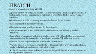 Health is a blessing of Holy ALLAH.
A person cannot enjoy life without it. It is famous saying that heath physique has a
health mind. The life expectancy of Pakistan is lower then that of the developed
countries.
Government should take many steps under health for all mission.
Establishment of maternity centers.
Establishment of health centers in far flung areas.
Join efforts of NGOs and public sector to ensure the availability of medical
facilities.
Launching of programs with the help of agencies of UNO and other international
organization for the prevention of small pox, malaria, TB, aids, and others.
Policies for better public health at local and central levels.
Various project of sewerage, availability of drinking water, prevention of pollution
and availability of medicine at controlled prices.
No doubt, the government is keen to improve the public health but many steps are
still required to be taken.
 