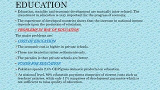  Education, sociality and economic development are mutually inter-related. The
investment in education is very important for the progress of economy.
 The experience of developed countries shows that the increase in national income
depends upon the promotion of education.
 PROBLEMS IN WAY OF EDUCATION
The major problems are;
 COST OF EDUCATION:
The economic cost is higher in private schools.
These are located in richer settlements only.
The paradox is that private schools are better.
 FUNDS FOR EDUCATION
Pakistan spends 2.4% GDP(gross domestic products) on education.
 At national level, 89% education payments comprises of current costs such as
teachers’ salaries, while only 11% comprises of development payments which is
not sufficient to raise quality of education.
 