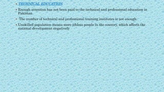  TECHNICAL EDUCATION
 Enough attention has not been paid to the technical and professional education in
Pakistan.
 The number of technical and professional training institutes is not enough.
 Unskilled population means more jobless people in the country, which affects the
national development negatively
 