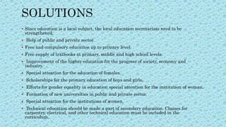  Since education is a local subject, the local education secretariats need to be
strengthened.
 Help of public and private sector.
 Free and compulsory education up to primary level.
 Free supply of textbooks at primary, middle and high school levels.
 Improvement of the higher education for the progress of society, economy and
industry.
 Special attention for the education of females.
 Scholarships for the primary education of boys and girls.
 Efforts for gender equality in education special attention for the institution of woman.
 Formation of new universities in public and private sector.
 Special attention for the institutions of women.
 Technical education should be made a part of secondary education. Classes for
carpentry, electrical, and other technical education must be included in the
curriculum.
 