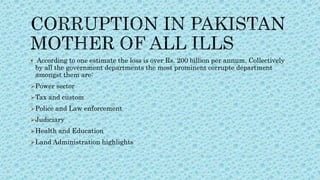  According to one estimate the loss is over Rs. 200 billion per annum. Collectively
by all the government departments the most prominent corrupte department
amongst them are:
Power sector
Tax and custom
Police and Law enforcement
Judiciary
Health and Education
Land Administration highlights
 