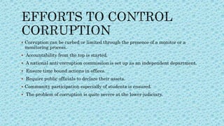  Corruption can be curbed or limited through the presence of a monitor or a
monitoring process.
 Accountability from the top is started.
 A national anti-corruption commission is set up as an independent department.
 Ensure time bound actions in offices.
 Require public officials to declare their assets.
 Community participation especially of students is ensured.
 The problem of corruption is quite severe at the lower judiciary.
 