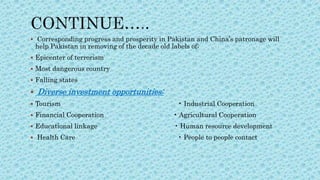  Corresponding progress and prosperity in Pakistan and China’s patronage will
help Pakistan in removing of the decade old labels of;
 Epicenter of terrorism
 Most dangerous country
 Falling states
 Diverse investment opportunities:
 Tourism • Industrial Cooperation
 Financial Cooperation • Agricultural Cooperation
 Educational linkage • Human resource development
 Health Care • People to people contact
 